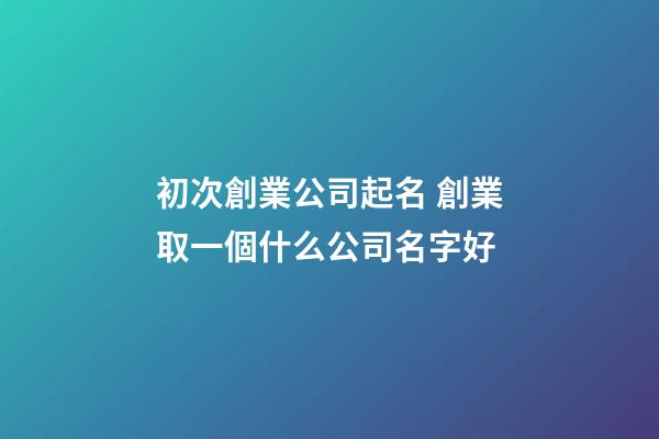 初次創業公司起名 創業取一個什么公司名字好-第1張-公司起名-玄機派